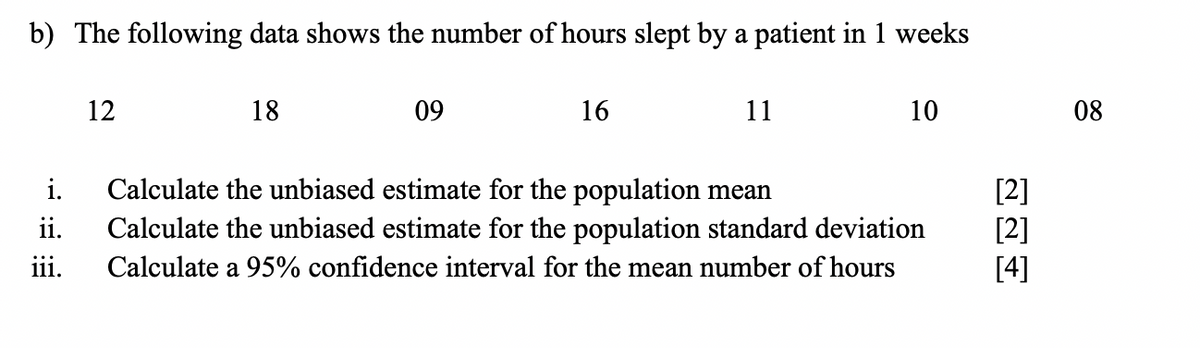 b) The following data shows the number of hours slept by a patient in 1 weeks
12
18
09
16
11
10
08
Calculate the unbiased estimate for the population mean
Calculate the unbiased estimate for the population standard deviation
i.
[2]
[2]
[4]
ii.
i11.
Calculate a 95% confidence interval for the mean number of hours
