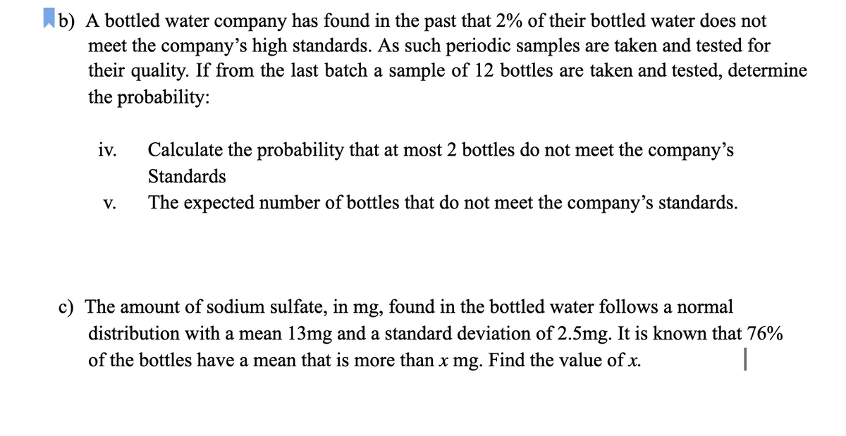 b) A bottled water company has found in the past that 2% of their bottled water does not
meet the company's high standards. As such periodic samples are taken and tested for
their quality. If from the last batch a sample of 12 bottles are taken and tested, determine
the probability:
iv.
Calculate the probability that at most 2 bottles do not meet the company's
Standards
The expected number of bottles that do not meet the company's standards.
V.
c) The amount of sodium sulfate, in mg, found in the bottled water follows a normal
distribution with a mean 13mg and a standard deviation of 2.5mg. It is known that 76%
of the bottles have a mean that is more than x mg. Find the value of x.
|
