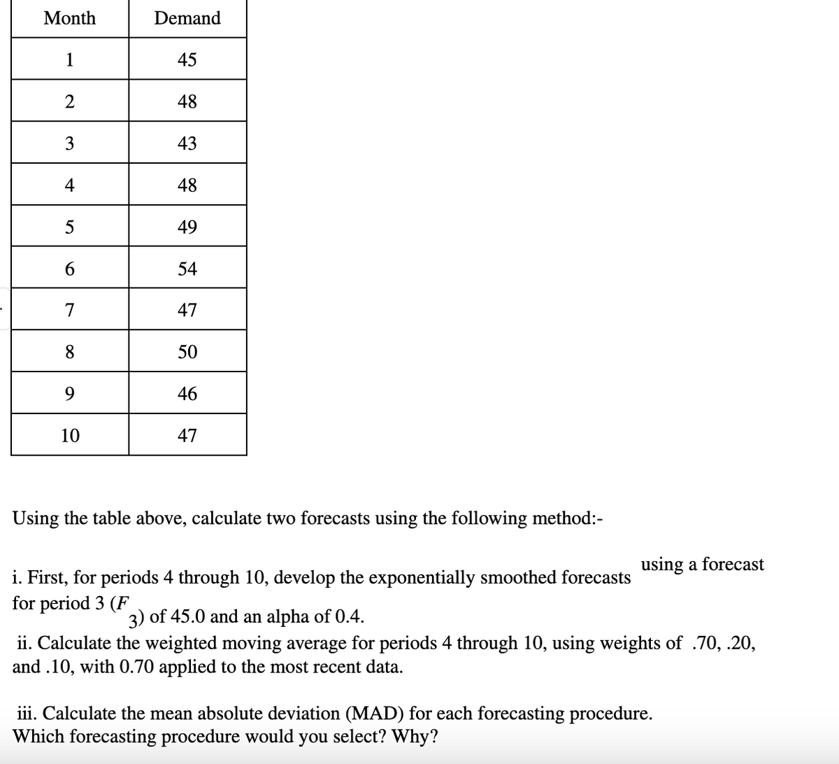 Month
Demand
1
45
2
48
3
43
4
48
5
49
6
54
7
47
8
50
9
46
10
47
Using the table above, calculate two forecasts using the following method:-
i. First, for periods 4 through 10, develop the exponentially smoothed forecasts
for period 3 (F
3) of 45.0 and an alpha of 0.4.
using a forecast
ii. Calculate the weighted moving average for periods 4 through 10, using weights of .70, .20,
and .10, with 0.70 applied to the most recent data.
iii. Calculate the mean absolute deviation (MAD) for each forecasting procedure.
Which forecasting procedure would you select? Why?