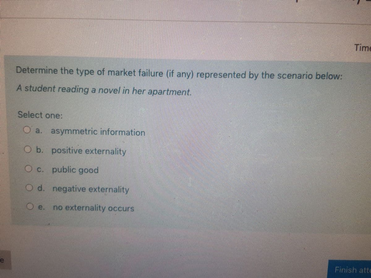 Time
Determine the type of market failure (if any) represented by the scenario below:
A student reading a novel in her apartment.
Select one:
O a. asymmetric information
Ob. positive externality
Oc. public good
O d. negative externality
O e. no externality occurs
Finish atte
