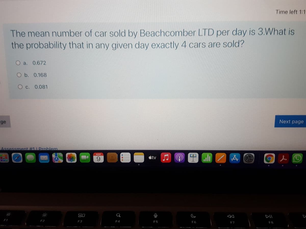 Time left 1:1
The mean number of car sold by Beachcomber LTD per day is 3.What is
the probability that in any given day exactly 4 cars are sold?
a. 0.672
O b. 0.168
O c. 0.081
ge
Next page
Assessment #11 Problem
MAR
6.
ottv
吕0
F1
F2
F3
F4
F5
F6
F7
F8
