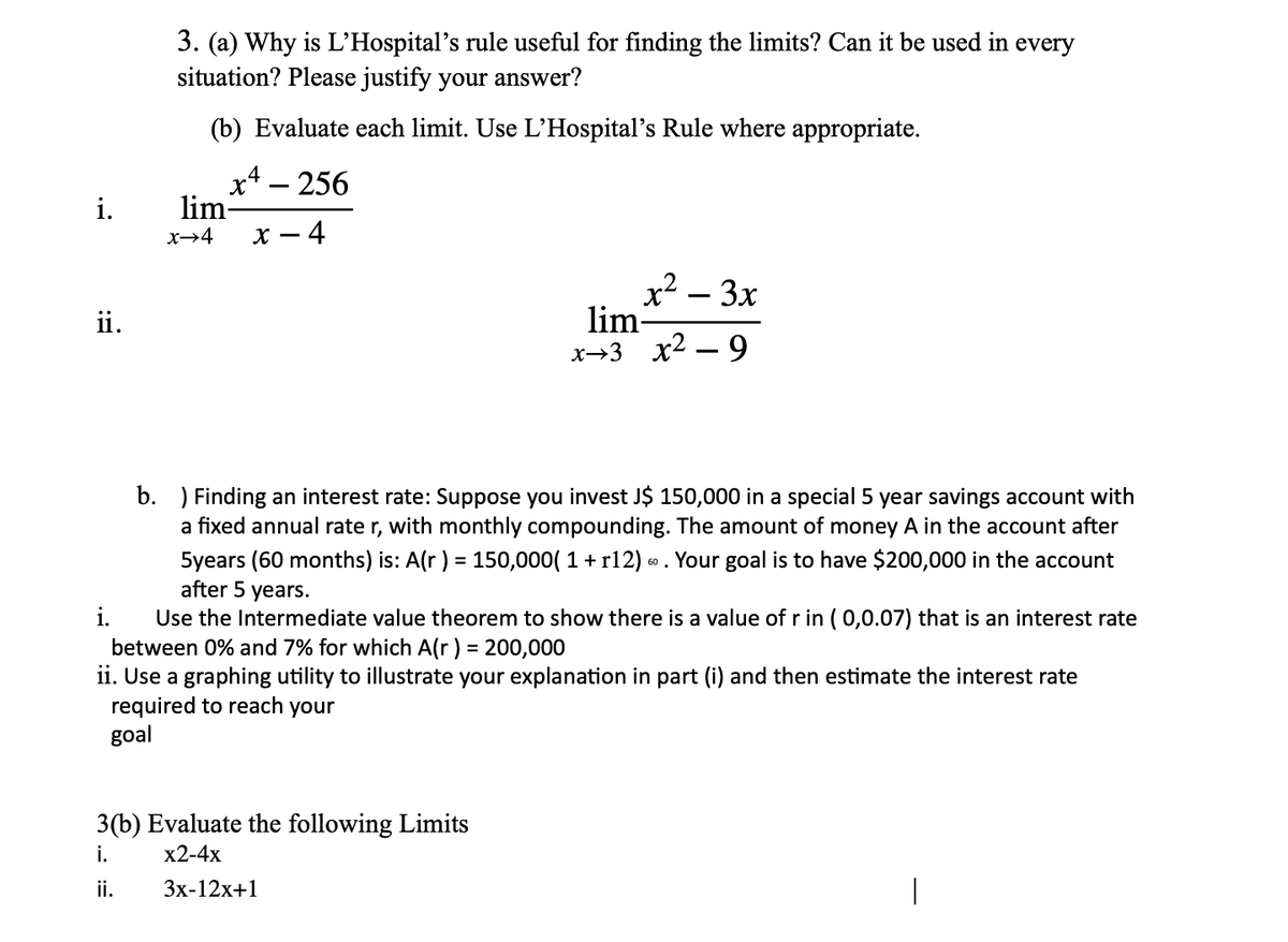 3. (a) Why is L'Hospital's rule useful for finding the limits? Can it be used in
situation? Please justify your answer?
every
(b) Evaluate each limit. Use L’Hospital's Rule where appropriate.
x4 – 256
lim-
х — 4
i.
x→4
x² – 3x
lim-
x→3 x2 – 9
ii.
b. ) Finding an interest rate: Suppose you invest J$ 150,000 in a special 5 year savings account with
a fixed annual rate r, with monthly compounding. The amount of money A in the account after
5years (60 months) is: A(r) = 150,000( 1 + r12) . Your goal is to have $200,000 in the account
after 5 years.
i.
Use the Intermediate value theorem to show there is a value of r in ( 0,0.07) that is an interest rate
between 0% and 7% for which A(r ) = 200,000
ii. Use a graphing utility to illustrate your explanation in part (i) and then estimate the interest rate
required to reach your
goal
%3D
3(b) Evaluate the following Limits
i.
x2-4x
ii.
Зx-12х+1
|
