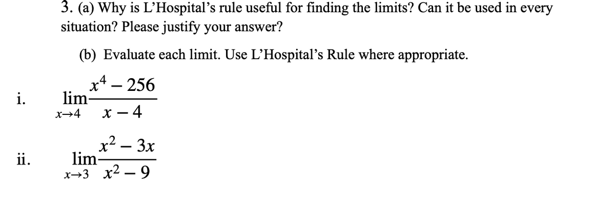 3. (a) Why is L'Hospital's rule useful for finding the limits? Can it be used in every
situation? Please justify your answer?
(b) Evaluate each limit. Use L'Hospital's Rule where appropriate.
x4 – 256
lim-
x – 4
i.
x→4
x2 – 3x
lim-
х>3 х2 — 9
ii.
-
