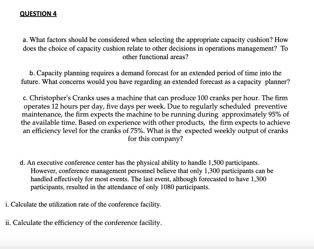 QUESTION 4
a. What factors should be considered when selecting the appropriate capacity cushion? How
does the choice of capacity cushion relate to other decisions in operations management? To
other functional areas?
b. Capacity planning requires a demand forecast for an extended period of time into the
future. What concerns would you have regarding an extended forecast as a capacity planner?
c. Christopher's Cranks uses a machine that can produce 100 cranks per hour. The firm
operates 12 hours per day, five days per week. Due to regularly scheduled preventive
maintenance, the firm expects the machine to be running during approximately 95% of
the available time. Based on experience with other products, the firm expects to achieve
an efficiency level for the cranks of 75%. What is the expected weekly output of cranks
for this company?
d. An executive conference center has the physical ability to handle 1,500 participants.
However, conference management personnel believe that only 1,300 participants can be
handled effectively for most events. The last event, although forecasted to have 1,300
participants, resulted in the attendance of only 1080 participants.
i. Calculate the utilization rate of the conference facility.
ii. Calculate the efficiency of the conference facility.