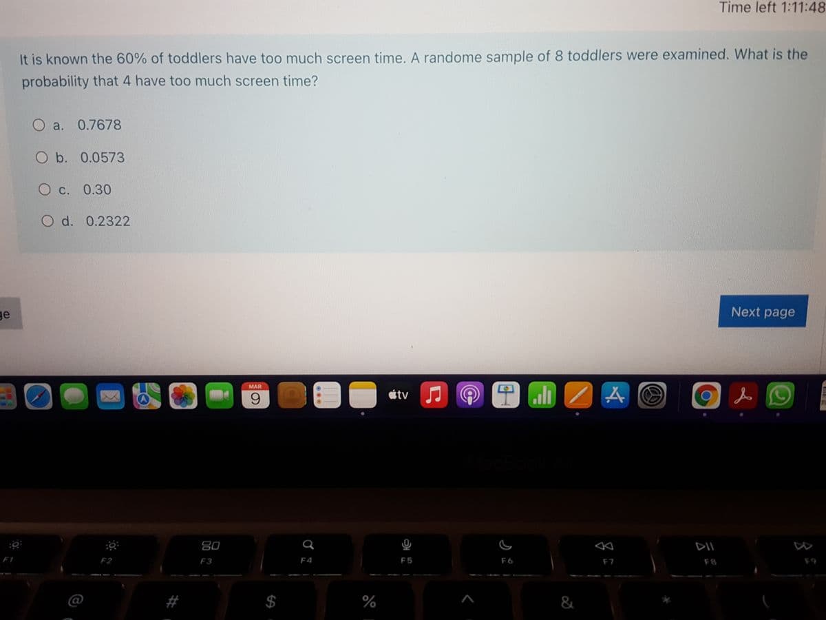 Time left 1:11:48
It is known the 60% of toddlers have too much screen time. A randome sample of 8 toddlers were examined. What is the
probability that 4 have too much screen time?
O a. 0.7678
O b. 0.0573
C. 0.30
O d. 0.2322
ge
Next page
MAR
6.
átv J
80
DII
F1
F2
F3
F4
F5
F6
F7
F8
F9
$
%
&
%24
