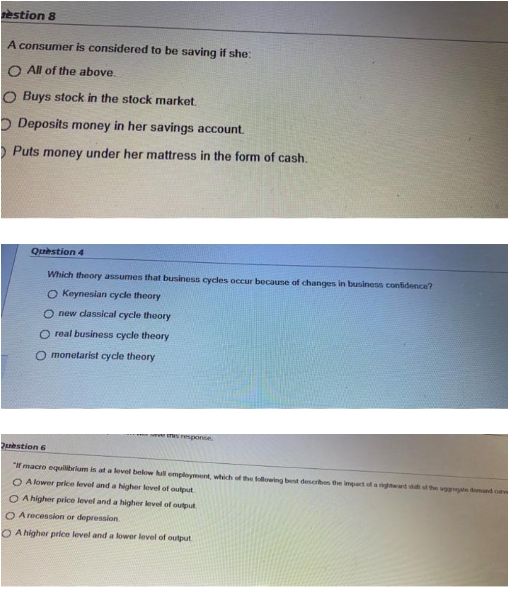 restion 8
A consumer is considered to be saving if she:
O All of the above.
O Buys stock in the stock market.
O Deposits money in her savings account.
Puts money under her mattress in the form of cash.
Quèstion 4
Which theory assumes that business cycles occur because of changes in business confidence?
O Keynesian cycle theory
O new classical cycle theory
O real business cycle theory
O monetarist cycle theory
ave nIs response.
2estion 6
"If macro equilibrium is at a level below full employment, which of the following best describes the impacd of a rightward shift of the aggegate demand curver
O A lower price level and a higher level of output
O A higher price level and a higher level of output.
O A recession or depression.
O A higher price level and a lower level of output

