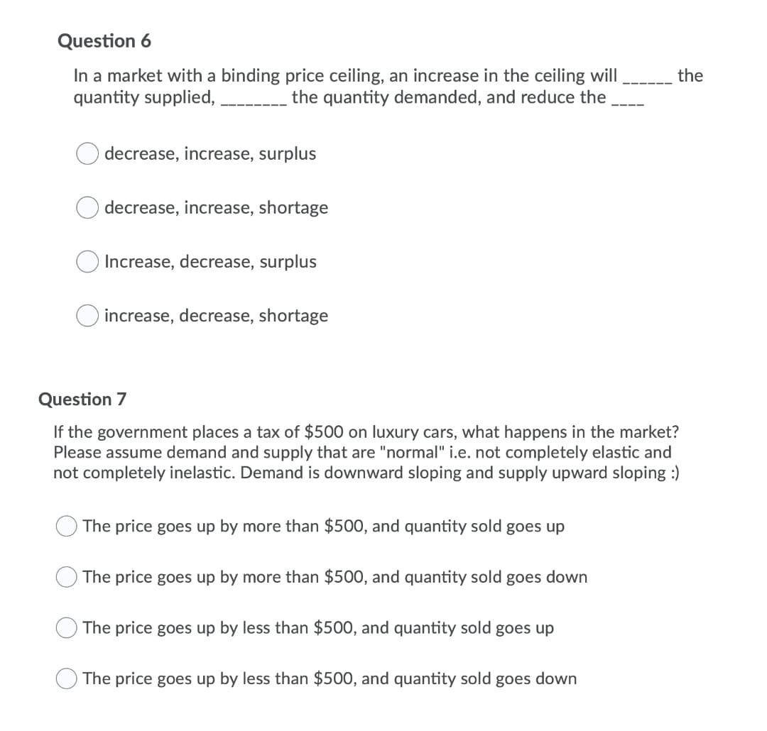 Question 6
In a market with a binding price ceiling, an increase in the ceiling will
quantity supplied,
the
the quantity demanded, and reduce the
decrease, increase, surplus
decrease, increase, shortage
Increase, decrease, surplus
increase, decrease, shortage
Question 7
If the government places a tax of $500 on luxury cars, what happens in the market?
Please assume demand and supply that are "normal" i.e. not completely elastic and
not completely inelastic. Demand is downward sloping and supply upward sloping :)
The price goes up by more than $500, and quantity sold goes up
The price goes up by more than $500, and quantity sold goes down
The price goes up by less than $500, and quantity sold goes up
The price goes up by less than $500, and quantity sold goes down
