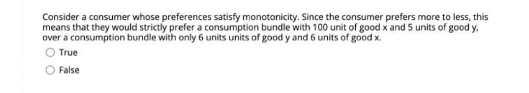 Consider a consumer whose preferences satisfy monotonicity. Since the consumer prefers more to less, this
means that they would strictly prefer a consumption bundle with 100 unit of good x and 5 units of good y,
over a consumption bundle with only 6 units units of good y and 6 units of good x.
O True
False
