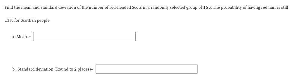 Find the mean and standard deviation of the number of red-headed Scots in a randomly selected group of 155. The probability of having red hair is still
13% for Scottish people.
a. Mean =
b. Standard deviation (Round to 2 places)=