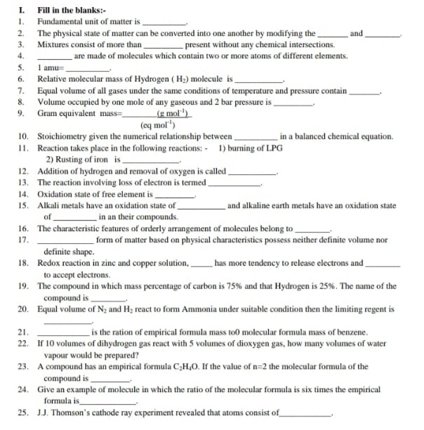 Fill in the blanks:-
Fundamental unit of matter is
The physical state of matter can be converted into one another by modifying the
Mixtures consist of more than
I.
1.
2.
and
- present without any chemical intersections.
are made of molecules which contain two or more atoms of different elements.
3.
4.
I amu=
Relative molecular mass of Hydrogen ( H;) molecule is
Equal volume of all gases under the same conditions of temperature and pressure contain
Volume occupied by one mole of any gaseous and 2 bar pressure is
Gram equivalent mass=
5.
6.
7.
8.
(g mol')
(eq mol")
9.
10. Stoichiometry given the numerical relationship between
11. Reaction takes place in the following reactions: - 1) burning of LPG
in a balanced chemical equation.
2) Rusting of iron is-
12. Addition of hydrogen and removal of oxygen is called,
13. The reaction involving loss of electron is termed.
14. Oxidation state of free element is
15. Alkali metals have an oxidation state of
and alkaline earth metals have an oxidation state
of
_in an their compounds.
16. The characteristic features of orderly arrangement of molecules belong to
17.
form of matter based on physical characteristics possess neither definite volume nor
definite shape.
18. Redox reaction in zinc and copper solution,.
has more tendency to release electrons and
to accept electrons.
19. The compound in which mass percentage of carbon is 75% and that Hydrogen is 25%. The name of the
compound is
20. Equal volume of N; and H; react to form Ammonia under suitable condition then the limiting regent is
is the ration of empirical formula mass to0 molecular formula mass of benzene.
22. If 10 volumes of dihydrogen gas react with 5 volumes of dioxygen gas, how many volumes of water
21.
vapour would be prepared?
23. A compound has an empirical formula C;H,0. If the value of n=2 the molecular formula of the
compound is
24. Give an example of molecule in which the ratio of the molecular formula is six times the empirical
formula is
25. JJ. Thomson's cathode ray experiment revealed that atoms consist of
