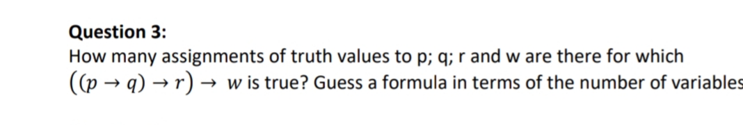 Question 3:
How many assignments of truth values to p; q; r and w are there for which
((p → q) → r) → w is true? Guess a formula in terms of the number of variables
