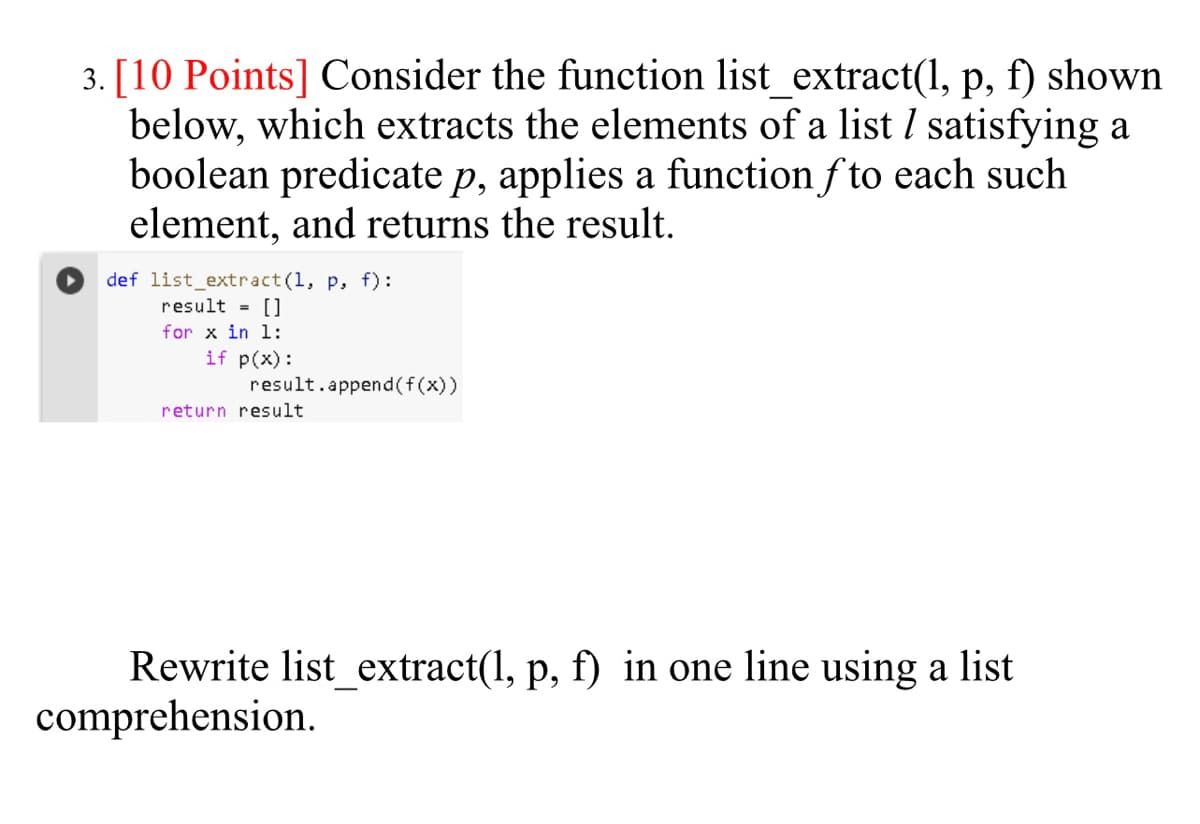 3. [10 Points] Consider the function list_extract(1, p, f) shown
below, which extracts the elements of a list I satisfying a
boolean predicate p, applies a function f to each such
element, and returns the result.
def list_extract (1, p, f) :
result = []
for x in l:
if p(x):
result.append(f(x))
return result
Rewrite list_extract(1, p, f) in one line using a list
comprehension.
