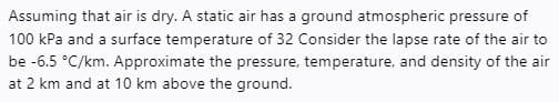 Assuming that air is dry. A static air has a ground atmospheric pressure of
100 kPa and a surface temperature of 32 Consider the lapse rate of the air to
be -6.5 °C/km. Approximate the pressure, temperature, and density of the air
at 2 km and at 10 km above the ground.
