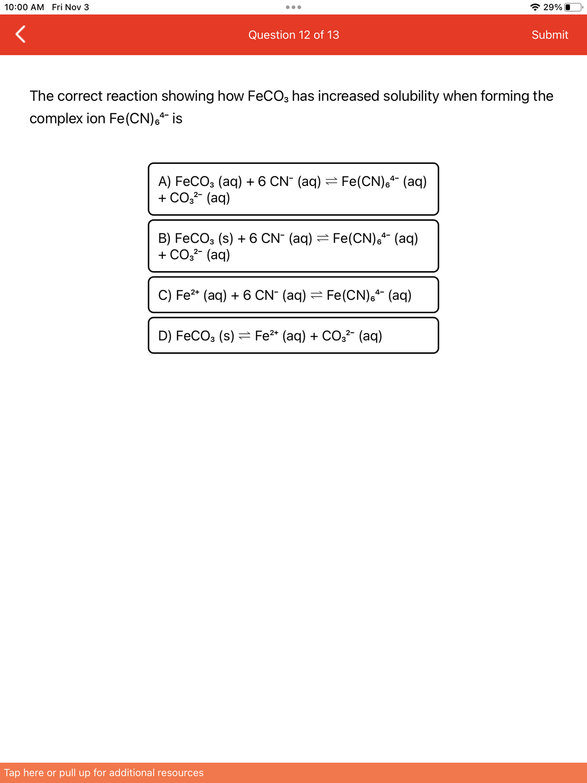 10:00 AM Fri Nov 3
Question 12 of 13
A) FeCO3 (aq) + 6 CN- (aq) Fe(CN) (aq)
+ CO3²- (aq)
The correct reaction showing how FeCO3 has increased solubility when forming the
complex ion Fe (CN), is
4-
B) FeCO3 (s) + 6 CN¯ (aq) ⇒ Fe(CN) + (aq)
+ CO3²- (aq)
2-
4-
C) Fe²+ (aq) + 6 CN¯ (aq) ⇒ Fe(CN)6+ (aq)
D) FeCO3 (s) Fe²+ (aq) + CO3²- (aq)
Tap here or pull up for additional resources
29%
Submit