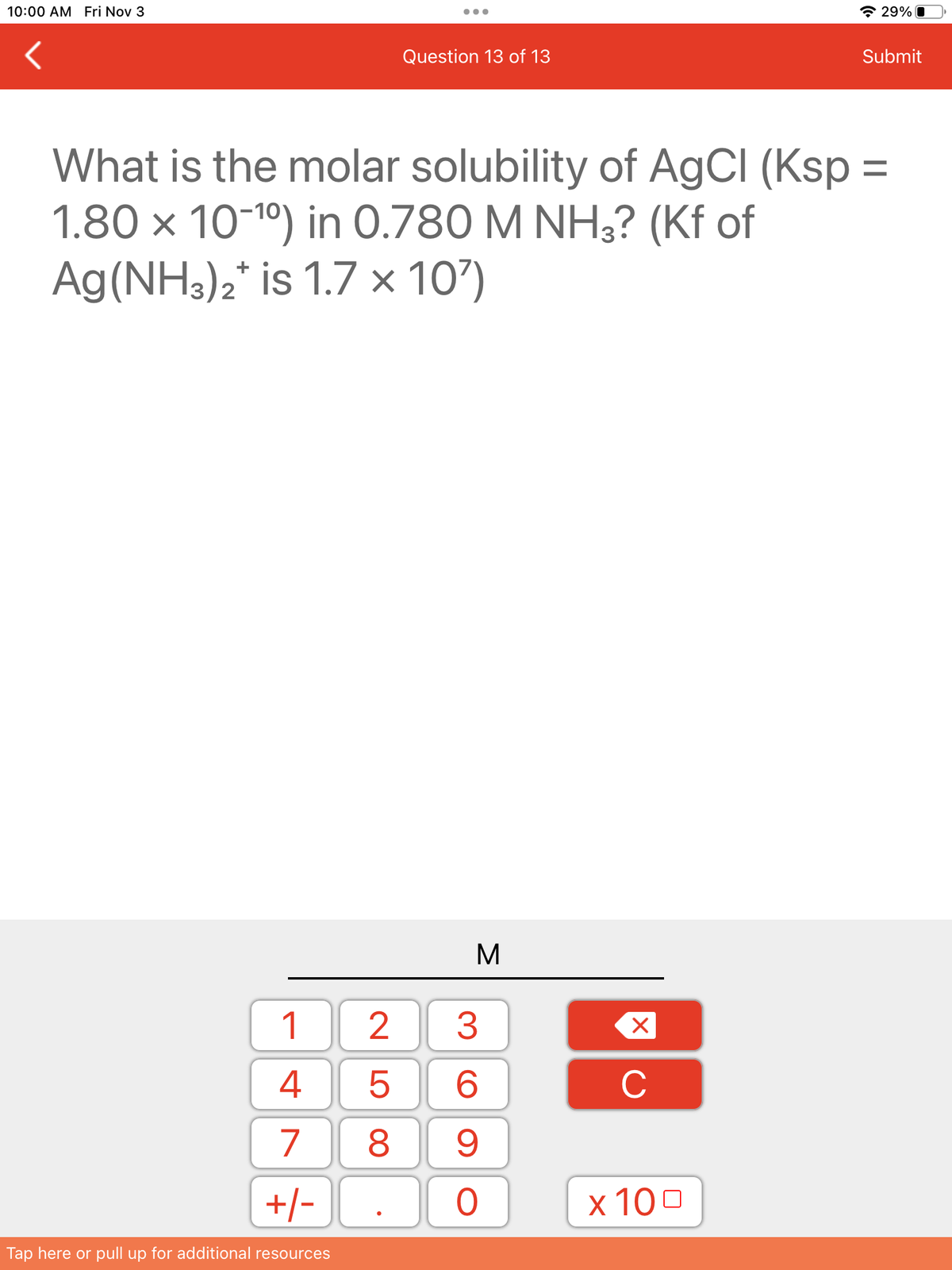 10:00 AM Fri Nov 3
1
4
7
+/-
Tap here or pull up for additional resources
Question 13 of 13
25
What is the molar solubility of AgCl (Ksp =
1.80 x 10-¹⁰) in 0.780 M NH3? (Kf of
Ag (NH3)2* is 1.7 x 10')
M
3
6
8 9
O
X
C
29%
x 100
Submit