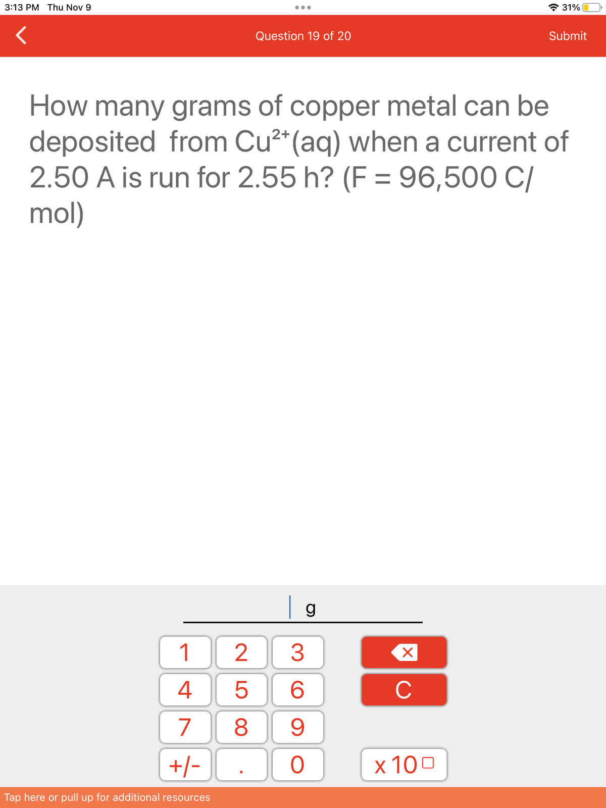 3:13 PM Thu Nov 9
1
4
7 8
25
+/-
Tap here or pull up for additional resources
Question 19 of 20
2+
How many grams of copper metal can be
deposited from Cu²+ (aq) when a current of
2.50 A is run for 2.55 h? (F= 96,500 C/
mol)
| g
36
9
O
X
C
31%
x 100
Submit