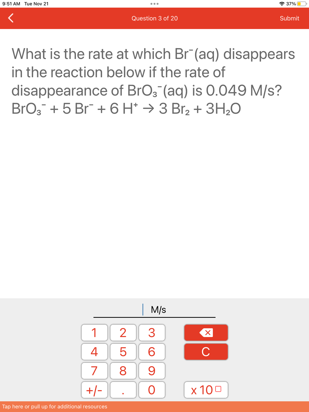 9:51 AM Tue Nov 21
1
4
7
+/-
Tap here or pull up for additional resources
Question 3 of 20
What is the rate at which Br(aq) disappears
in the reaction below if the rate of
disappearance of BrO3(aq) is 0.049 M/s?
BrO₂ + 5 Br + 6 H 3 Br₂ + 3H₂O
| M/s
3
6
8 9
25
O
X
C
37%
x 100
Submit