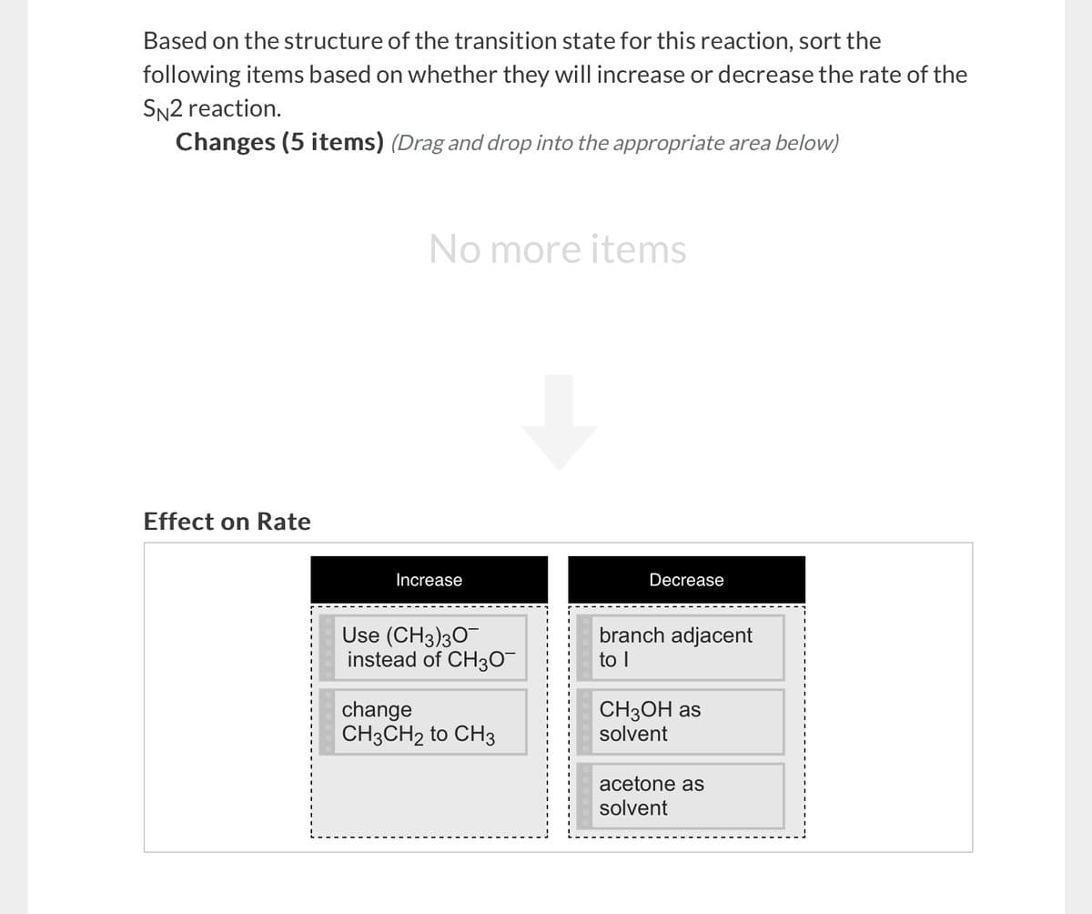 Based on the structure of the transition state for this reaction, sort the
following items based on whether they will increase or decrease the rate of the
SN2 reaction.
Changes (5 items) (Drag and drop into the appropriate area below)
Effect on Rate
No more items
Increase
Use (CH3)30
instead of CH3O¯
change
Decrease
branch adjacent
to I
CH3CH2 to CH3
CH3OH as
solvent
acetone as
solvent