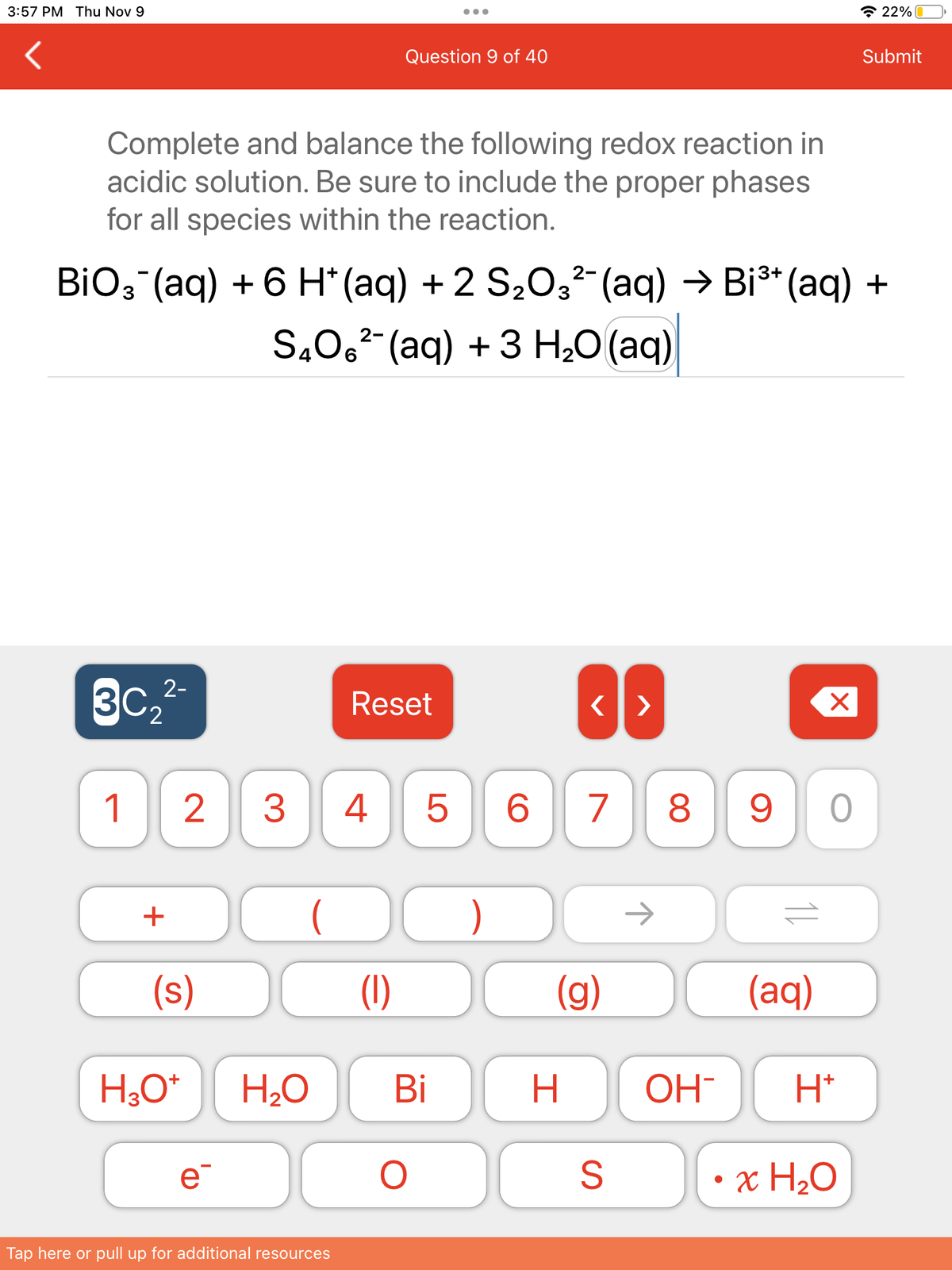 3:57 PM Thu Nov 9
Complete and balance the following redox reaction in
acidic solution. Be sure to include the proper phases
for all species within the reaction.
30₂2²-
1
2-
BiO3¯(aq) + 6 H* (aq) + 2 S₂O3²¯ (aq) → Bi³+ (aq) +
+
(s)
H3O+
2 3 4
e¯
2-
SÃO6²¯(aq) + 3 H₂O (aq)
(
Question 9 of 40
H₂O
Tap here or pull up for additional resources
Reset
(1)
Bi
O
5 6 7 8
)
<>
(g)
H
S
OH-
X
9 O
(aq)
H*
22%
• x H₂O
Submit