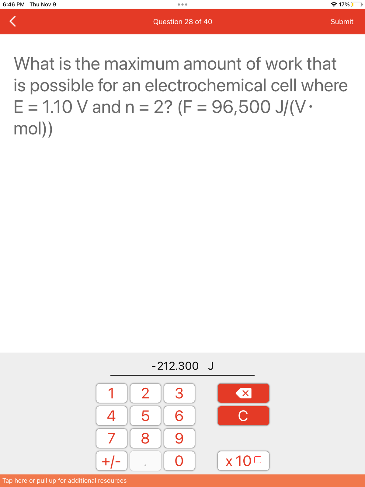 6:46 PM Thu Nov 9
1
4
7 8
25
+/-
Tap here or pull up for additional resources
Question 28 of 40
What is the maximum amount of work that
is possible for an electrochemical cell where
E = 1.10 V and n = 2? (F= 96,500 J/(V.
mol))
-212.300 J
3
6
9
O
X
C
17%
x 100
Submit