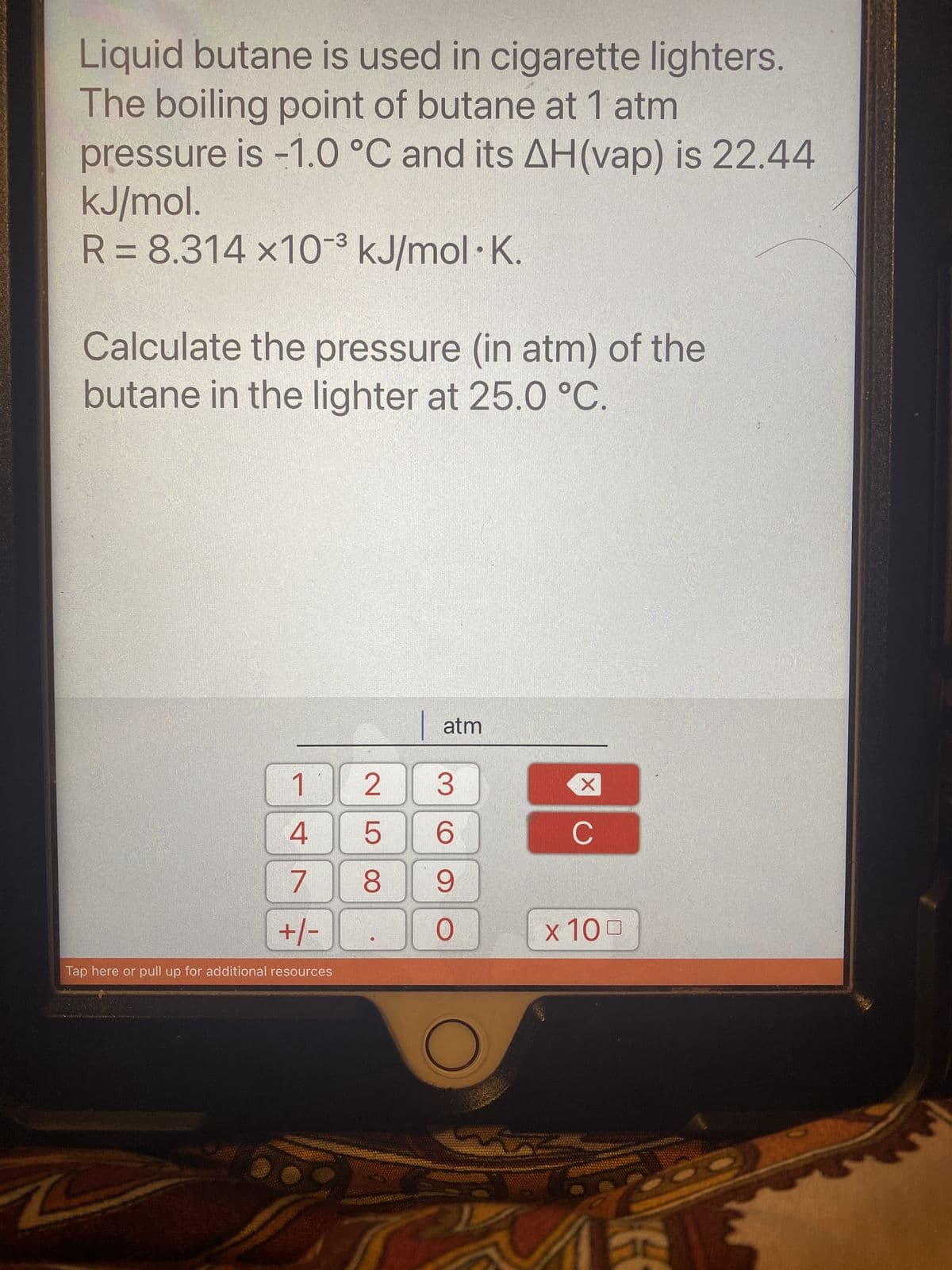 Liquid butane is used in cigarette lighters.
The boiling point of butane at 1 atm
pressure is -1.0 °C and its AH(vap) is 22.44
kJ/mol.
R = 8.314 x10³ kJ/mol K.
Calculate the pressure (in atm) of the
butane in the lighter at 25.0 °C.
1
4
7
+/-
Tap here or pull up for additional resources
atm
2 3
5
6
8 9
O
X
C
x 100
G