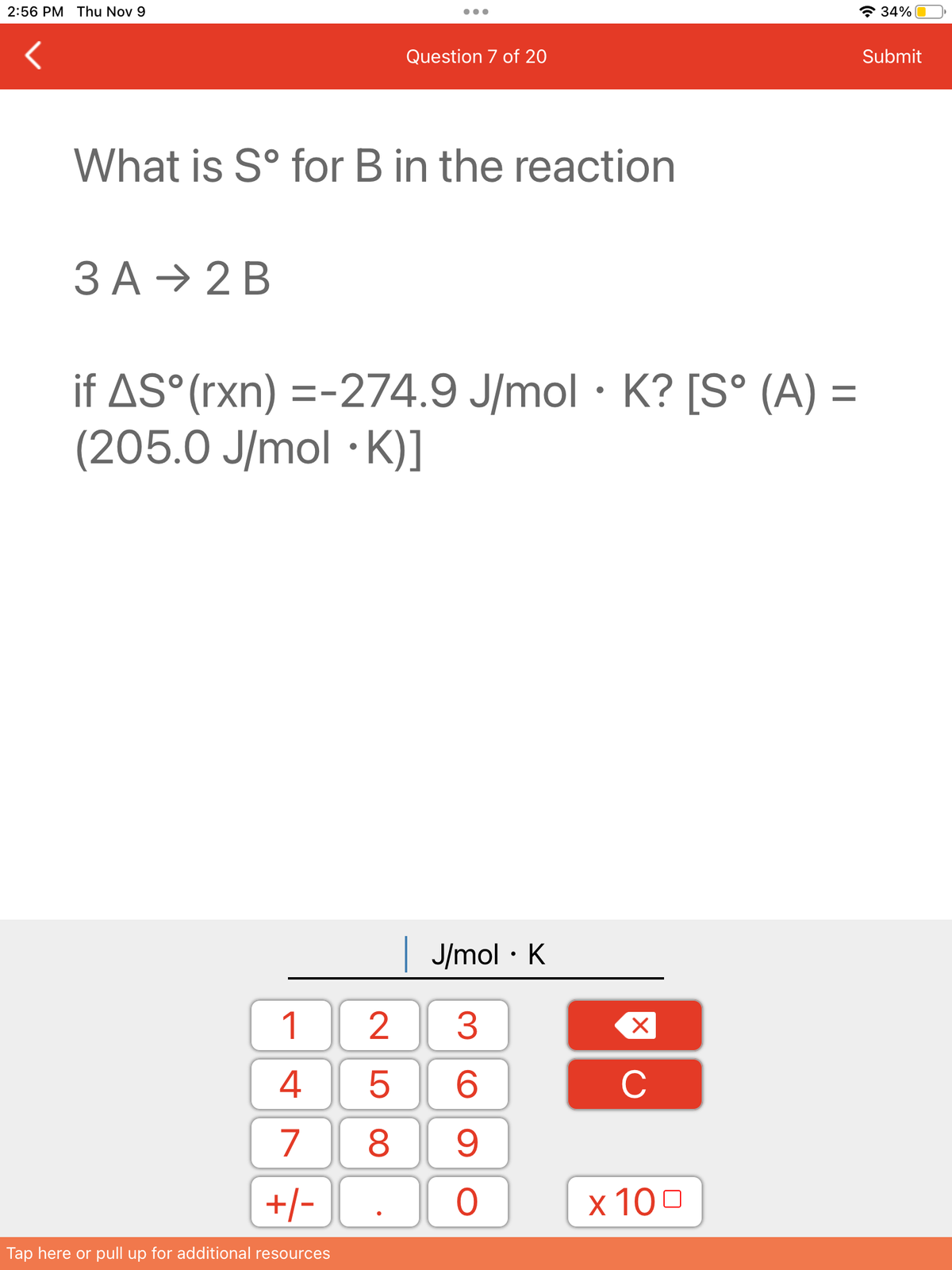 2:56 PM Thu Nov 9
What is Sº for B in the reaction
3 A → 2 B
if AS°(rxn) =-274.9 J/mol K? [S° (A) =
(205.0 J/mol K)]
1
4
7
+/-
Tap here or pull up for additional resources
Question 7 of 20
●
| J/mol · K
3
6
8 9
25
O
●
X
C
x 100
34%
Submit