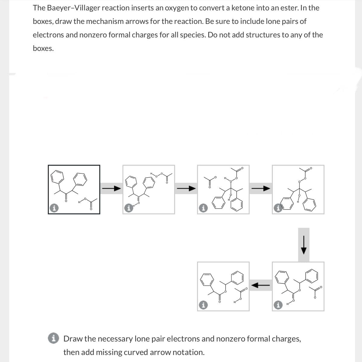 The Baeyer-Villager reaction inserts an oxygen to convert a ketone into an ester. In the
boxes, draw the mechanism arrows for the reaction. Be sure to include lone pairs of
electrons and nonzero formal charges for all species. Do not add structures to any of the
boxes.
i Draw the necessary lone pair electrons and nonzero formal charges,
then add missing curved arrow notation.