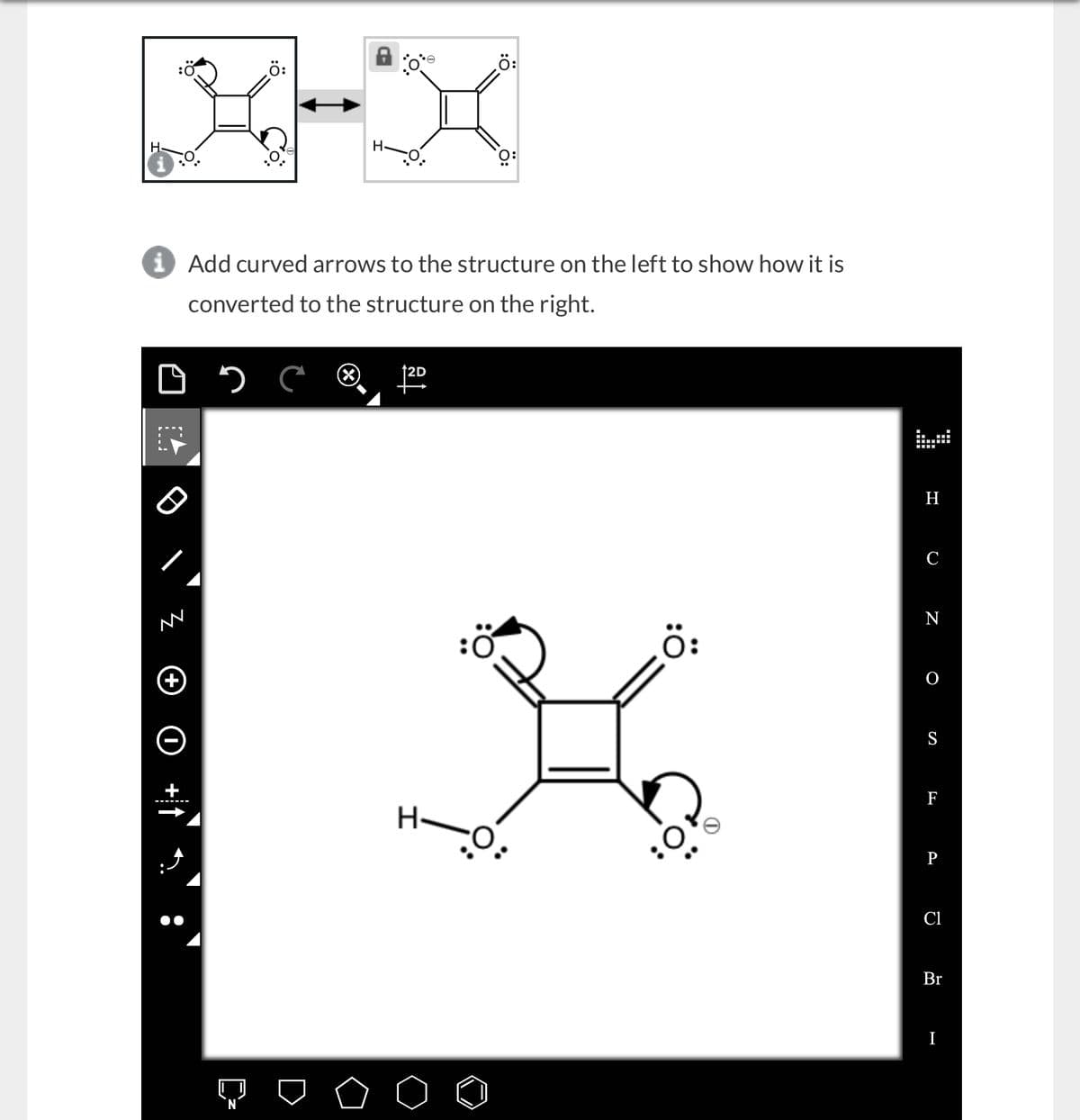 ‚Ö:
X-X
H
i Add curved arrows to the structure on the left to show how it is
converted to the structure on the right.
D
1.9
NN
+
с
¸Ö:
2D
H-O:
Ö:
H
O
N
S
F
P
Cl
Br
I