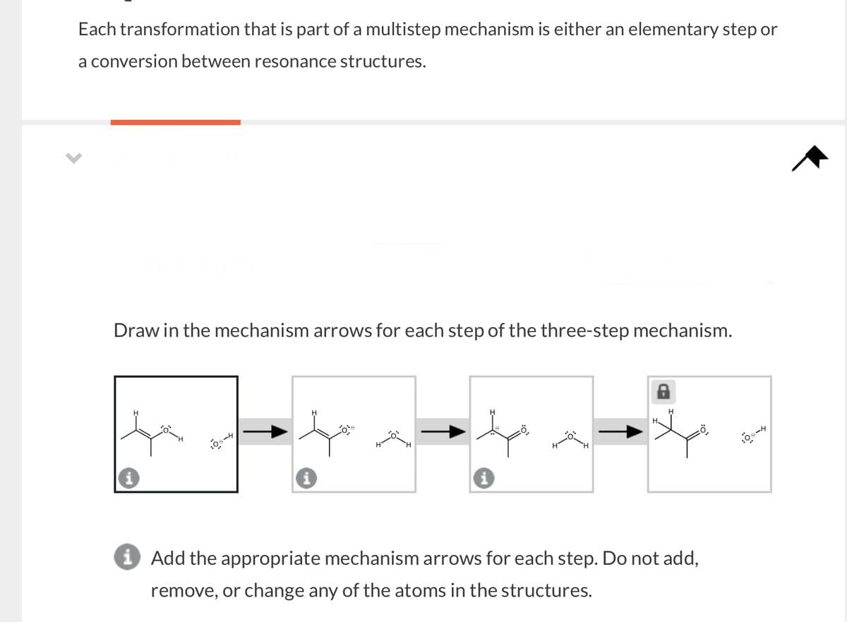 Each transformation that is part of a multistep mechanism is either an elementary step or
a conversion between resonance structures.
Draw in the mechanism arrows for each step of the three-step mechanism.
i Add the appropriate mechanism arrows for each step. Do not add,
remove, or change any of the atoms in the structures.