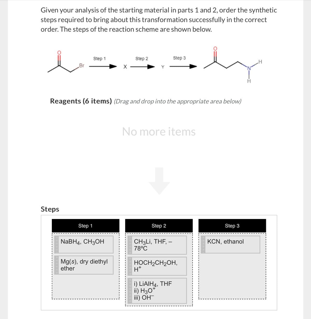 Given your analysis of the starting material in parts 1 and 2, order the synthetic
steps required to bring about this transformation successfully in the correct
order. The steps of the reaction scheme are shown below.
Step 1
Step 2
Step 3
Br
X-
Reagents (6 items) (Drag and drop into the appropriate area below)
Steps
Step 1
NaBH4, CH3OH
Mg(s), dry diethyl
ether
No more items
Step 2
Step 3
CH3Li, THF, -
78°C
KCN, ethanol
HOCH2CH2OH,
H+
i) LiAlH, THF
ii) H3O+
iii) OH-