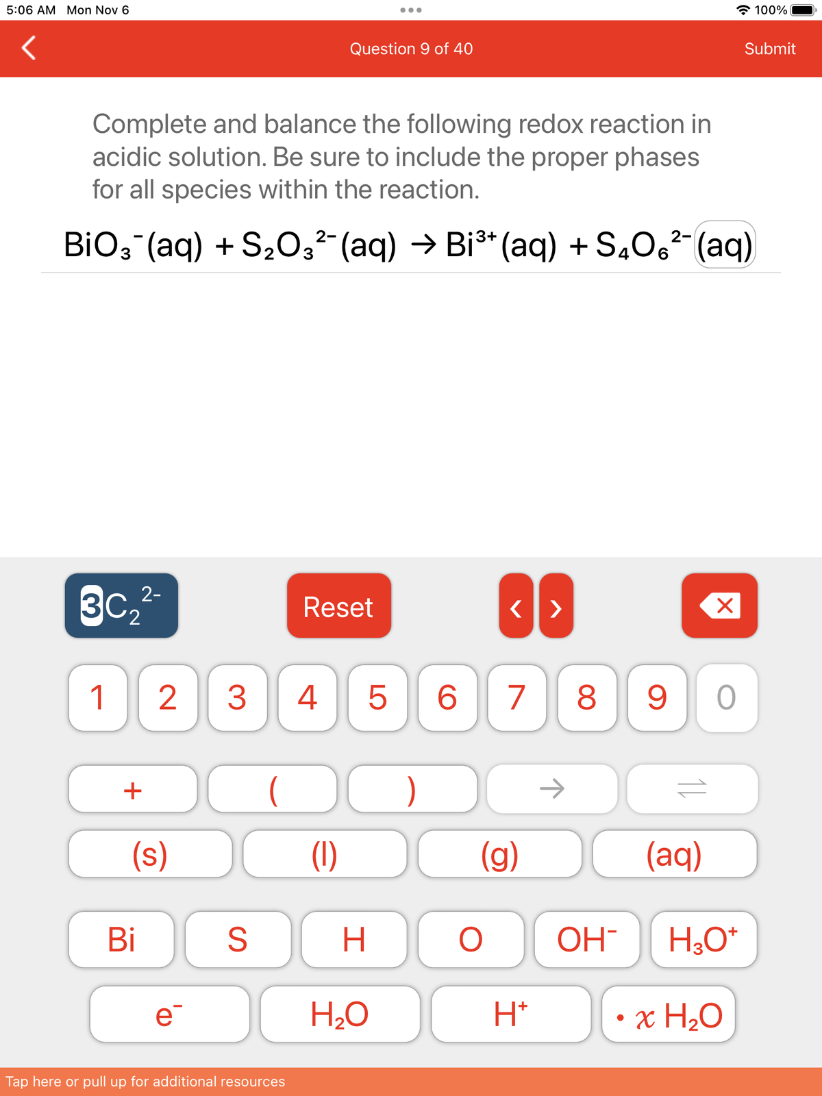 5:06 AM Mon Nov 6
Complete and balance the following redox reaction in
acidic solution. Be sure to include the proper phases
for all species within the reaction.
30₂2²-
BiO3¯(aq) +S₂O3²¯ (aq) → Bi³¹ (aq) +S₂O6²¯ (aq)
1
+
(s)
Bi
2 3 4
e¯
S
2-
(
Tap here or pull up for additional resources
Question 9 of 40
Reset
(1)
H
H₂O
<>
)
5 6 7 8 9 O
(g)
O OH-
2-
H*
X
(aq)
H₂O*
• x H₂O
100%
Submit