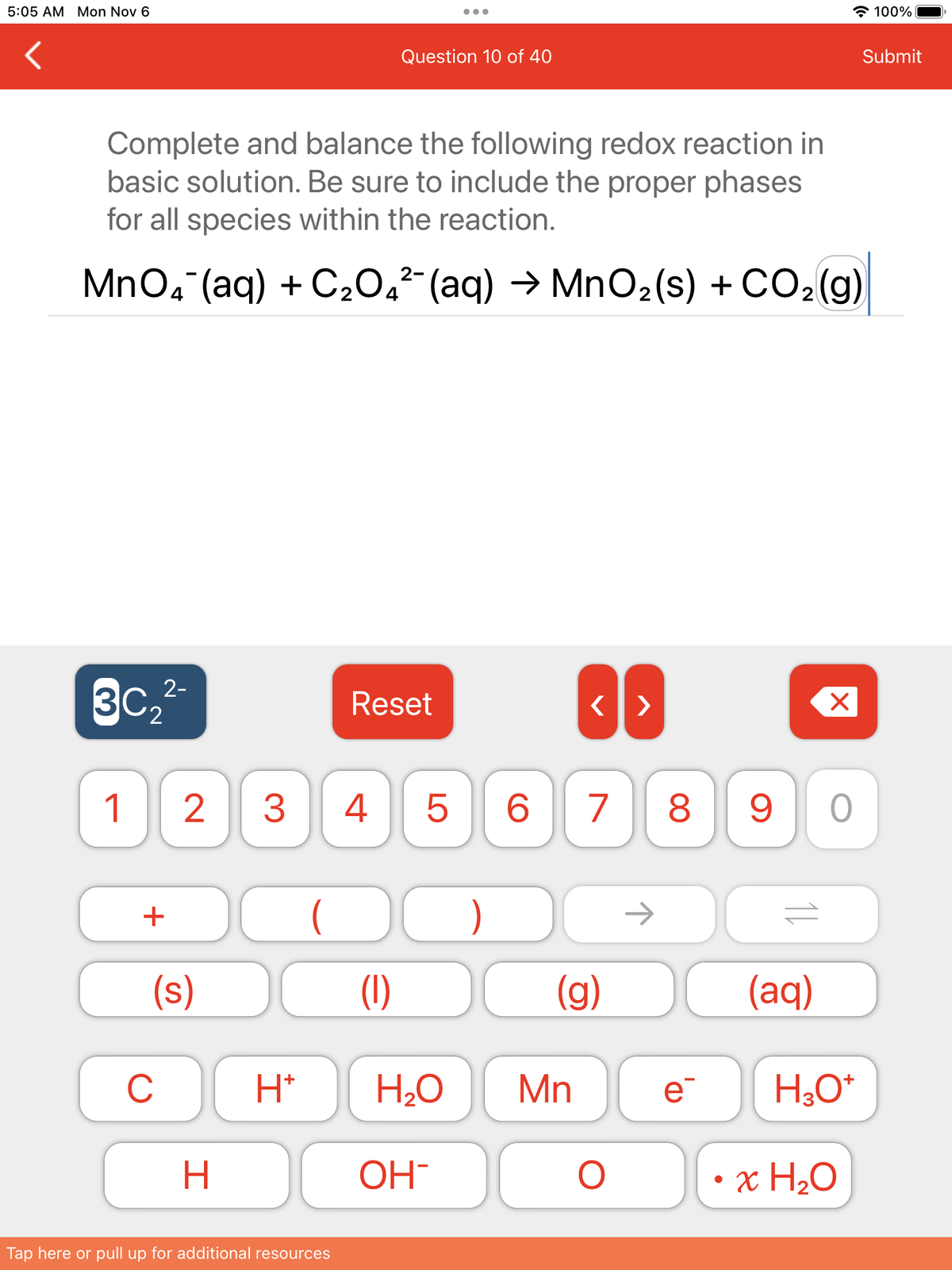 5:05 AM Mon Nov 6
Complete and balance the following redox reaction in
basic solution. Be sure to include the proper phases
for all species within the reaction.
30₂2²-
2-
MnO4¯(aq) + C₂0₁²¯ (aq) → MnO₂(s) + CO₂(g)
1
+
(s)
C
2 3 4
H
H*
(
Question 10 of 40
Tap here or pull up for additional resources
Reset
(1)
H₂O
OH
5 6 7 8
)
<>
(g)
Mn
O
e
X
90
(aq)
H₂O*
• x H₂O
100%
Submit