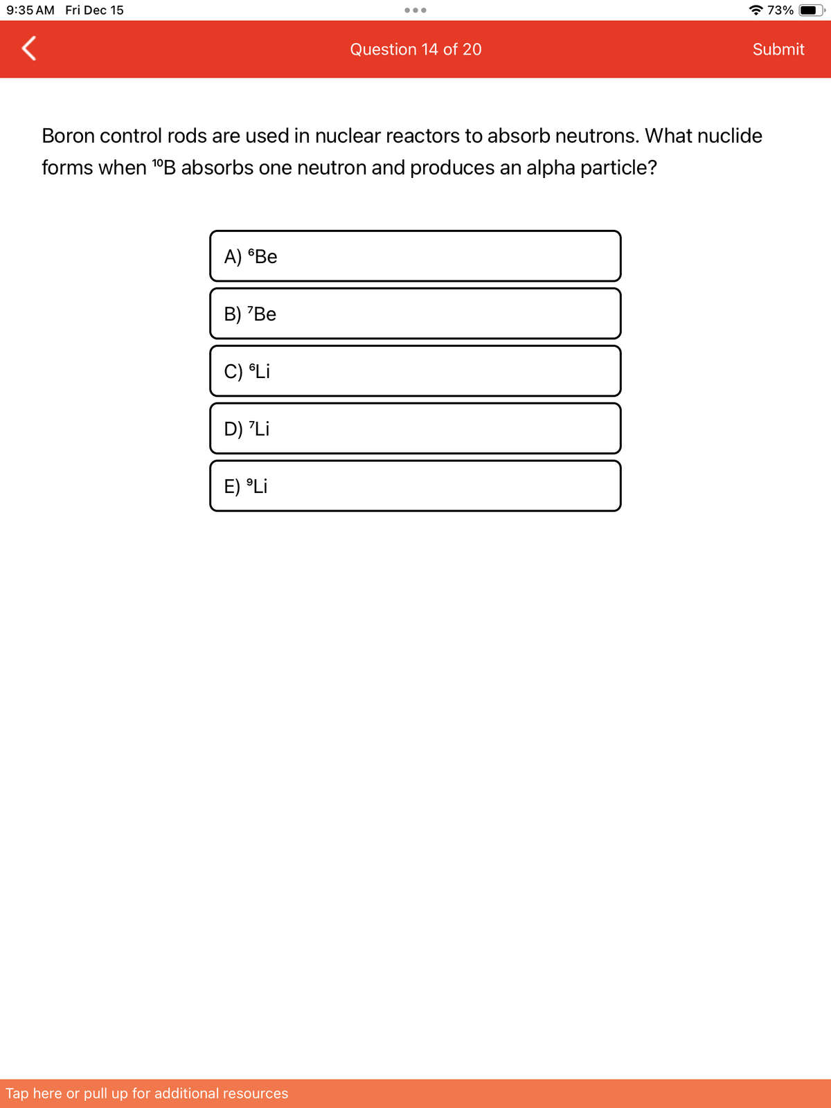 9:35 AM Fri Dec 15
A) 6Be
Boron control rods are used in nuclear reactors to absorb neutrons. What nuclide
forms when ¹ºB absorbs one neutron and produces an alpha particle?
B) 'Be
C) Li
D) 'Li
E) Li
Question 14 of 20
Tap here or pull up for additional resources
73%
Submit