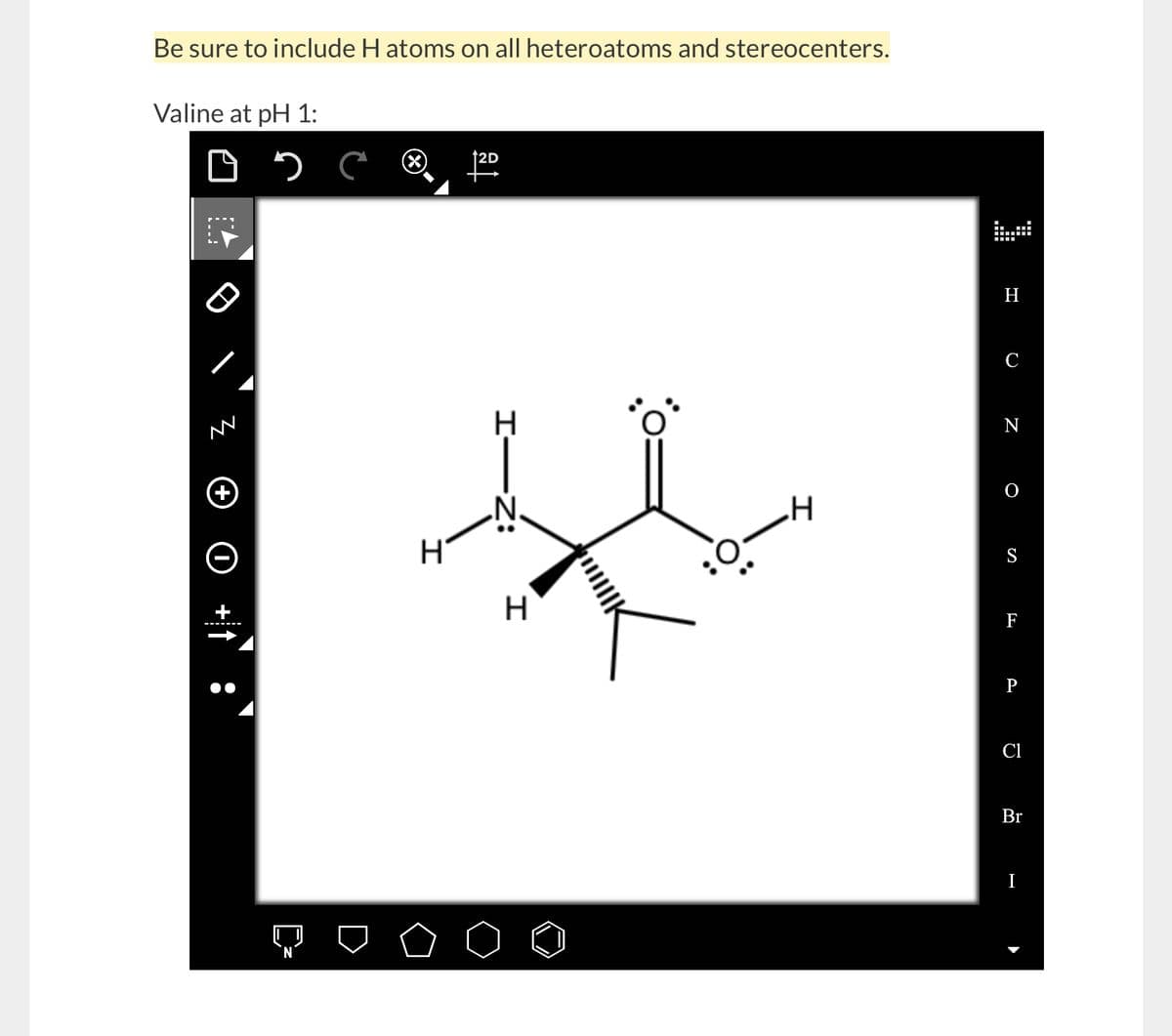 Be sure to include H atoms on all heteroatoms and stereocenters.
Valine at pH 1:
0 2
+
с
H
2D
H
-I
-Z:
H
.H
H
C
N
S
F
P
Cl
Br
I