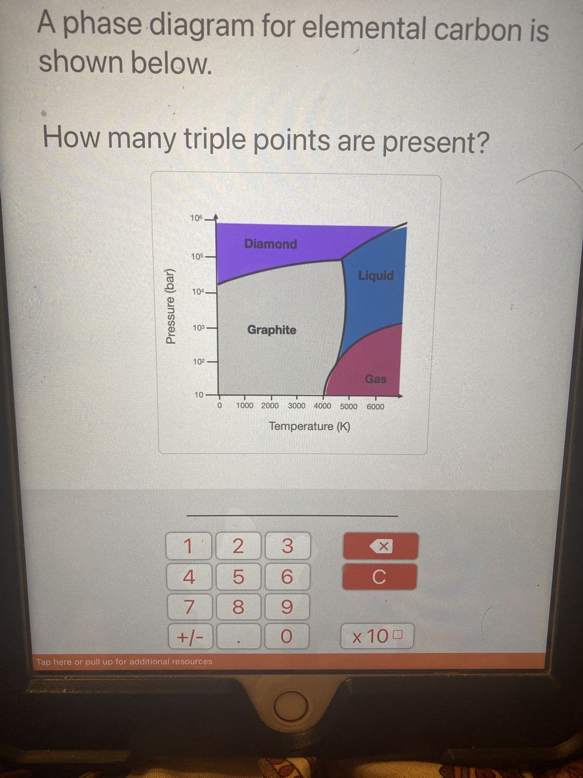 A phase diagram for elemental carbon is
shown below.
How many triple points are present?
Pressure (bar)
106.
105
104.
103
10²
10
1
4
7
+/-
Tap here or pull up for additional resources
Diamond
2580
Graphite
0 1000 2000 3000 4000 5000 6000
Temperature (K)
Liquid
3
6
9
O
Gas
X
C
x 100