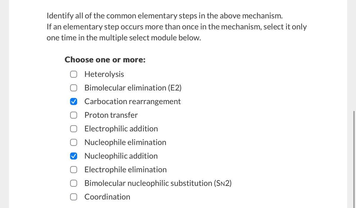Identify all of the common elementary steps in the above mechanism.
If an elementary step occurs more than once in the mechanism, select it only
one time in the multiple select module below.
Choose one or more:
☐ Heterolysis
Bimolecular elimination (E2)
Carbocation rearrangement
Proton transfer
☐ Electrophilic addition
○ Nucleophile elimination
✔ Nucleophilic addition
Electrophile elimination
Bimolecular nucleophilic substitution (SN2)
Coordination