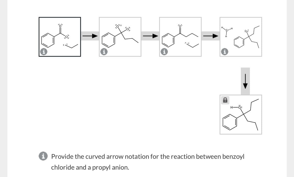 H-
i Provide the curved arrow notation for the reaction between benzoyl
chloride and a propyl anion.
for