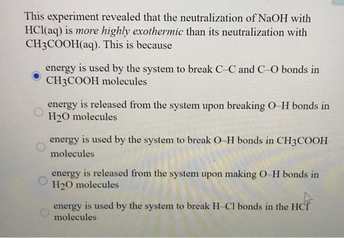 This experiment revealed that the neutralization of NaOH with
HCl(aq) is more highly exothermic than its neutralization with
CH3COOH(aq). This is because
energy
is used by the system to break C-C andC-O bonds in
CH3COOH molecules
energy is released from the system upon breaking O H bonds in
H20 molecules
energy is used by the system to break O-H bonds in CH3COOH
molecules
energy is released from the system upon making O-H bonds in
H20 molecules
energy is used by the system to break H-Cl bonds in the HCT
molecules
