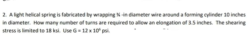 2. A light helical spring is fabricated by wrapping % -in diameter wire around a forming cylinder 10 inches
in diameter. How many number of turns are required to allow an elongation of 3.5 inches. The shearing
stress is limited to 18 ksi. Use G = 12 x 106 psi.