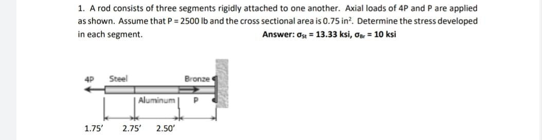 1. A rod consists of three segments rigidly attached to one another. Axial loads of 4P and P are applied
as shown. Assume that P = 2500 lb and the cross sectional area is 0.75 in². Determine the stress developed
in each segment.
Answer: Ost = 13.33 ksi, OBr = 10 ksi
4P Steel
Bronze
Р
1.75'
Aluminum
2.75' 2.50'