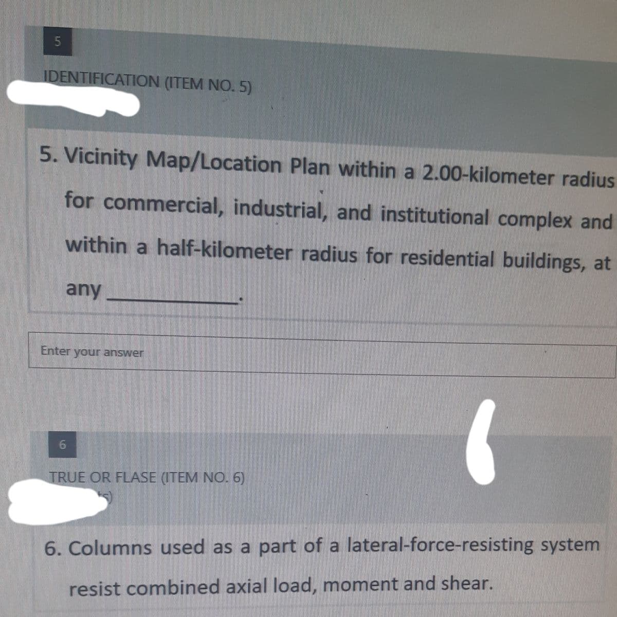 5
IDENTIFICATION (ITEM NO.5)
5. Vicinity Map/Location Plan within a 2.00-kilometer radius
for commercial, industrial, and institutional complex and
within a half-kilometer radius for residential buildings, at
any
Enter your answer
6
TRUE OR FLASE (ITEM NO. 6)
6. Columns used as a part of a lateral-force-resisting system
resist combined axial load, moment and shear.