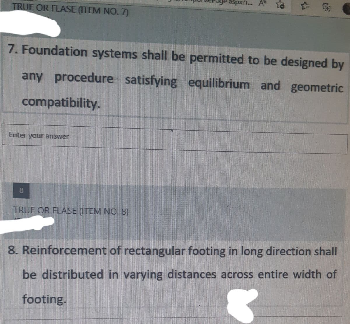 ige.aspx?i... A"
TRUE OR FLASE (ITEM NO. 7)
7. Foundation systems shall be permitted to be designed by
any procedure satisfying equilibrium and geometric
compatibility.
Enter your answer
8
TRUE OR FLASE (ITEM NO. 8)
8. Reinforcement of rectangular footing in long direction shall
be distributed in varying distances across entire width of
footing.
19