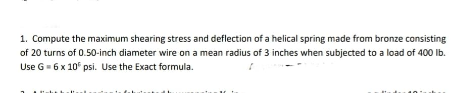 1. Compute the maximum shearing stress and deflection of a helical spring made from bronze consisting
of 20 turns of 0.50-inch diameter wire on a mean radius of 3 inches when subjected to a load of 400 lb.
Use G = 6 x 106 psi. Use the Exact formula.
[