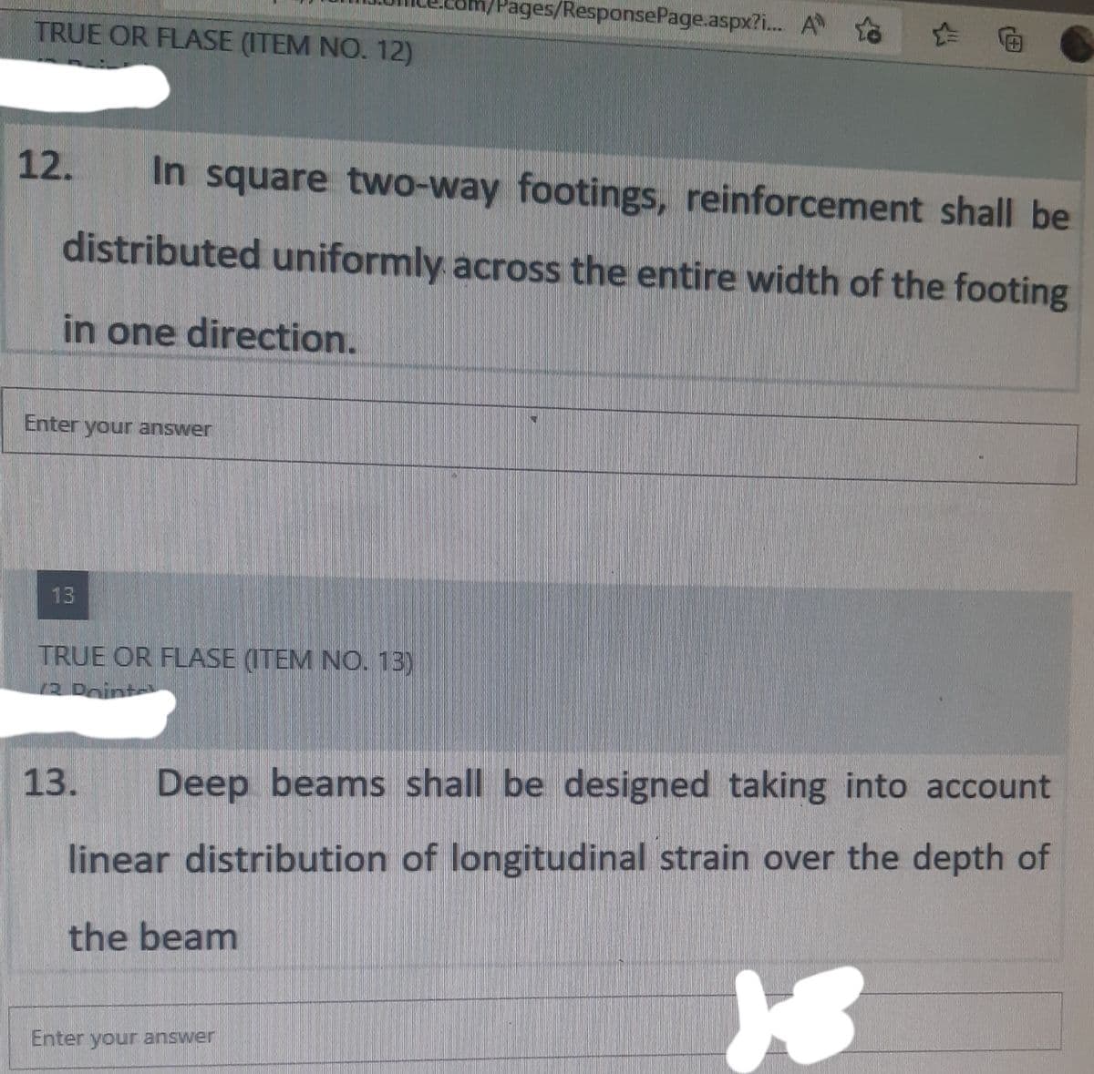 /Pages/ResponsePage.aspx?i...
A
TRUE OR FLASE (ITEM NO. 12)
12.
In square two-way footings, reinforcement shall be
distributed uniformly across the entire width of the footing
in one direction.
Enter your answer
TRUE OR FLASE (ITEM NO. 13)
12 Doint
13. Deep beams shall be designed taking into account
linear distribution of longitudinal strain over the depth of
the beam
18
Enter your answer