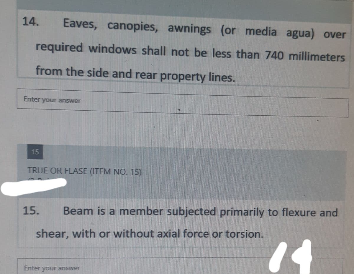 14. Eaves, canopies, awnings (or media agua) over
required windows shall not be less than 740 millimeters
from the side and rear property lines.
Enter your answer
15
TRUE OR FLASE (ITEM NO. 15)
15.
Beam is a member subjected primarily to flexure and
shear, with or without axial force or torsion.
14
Enter your answer