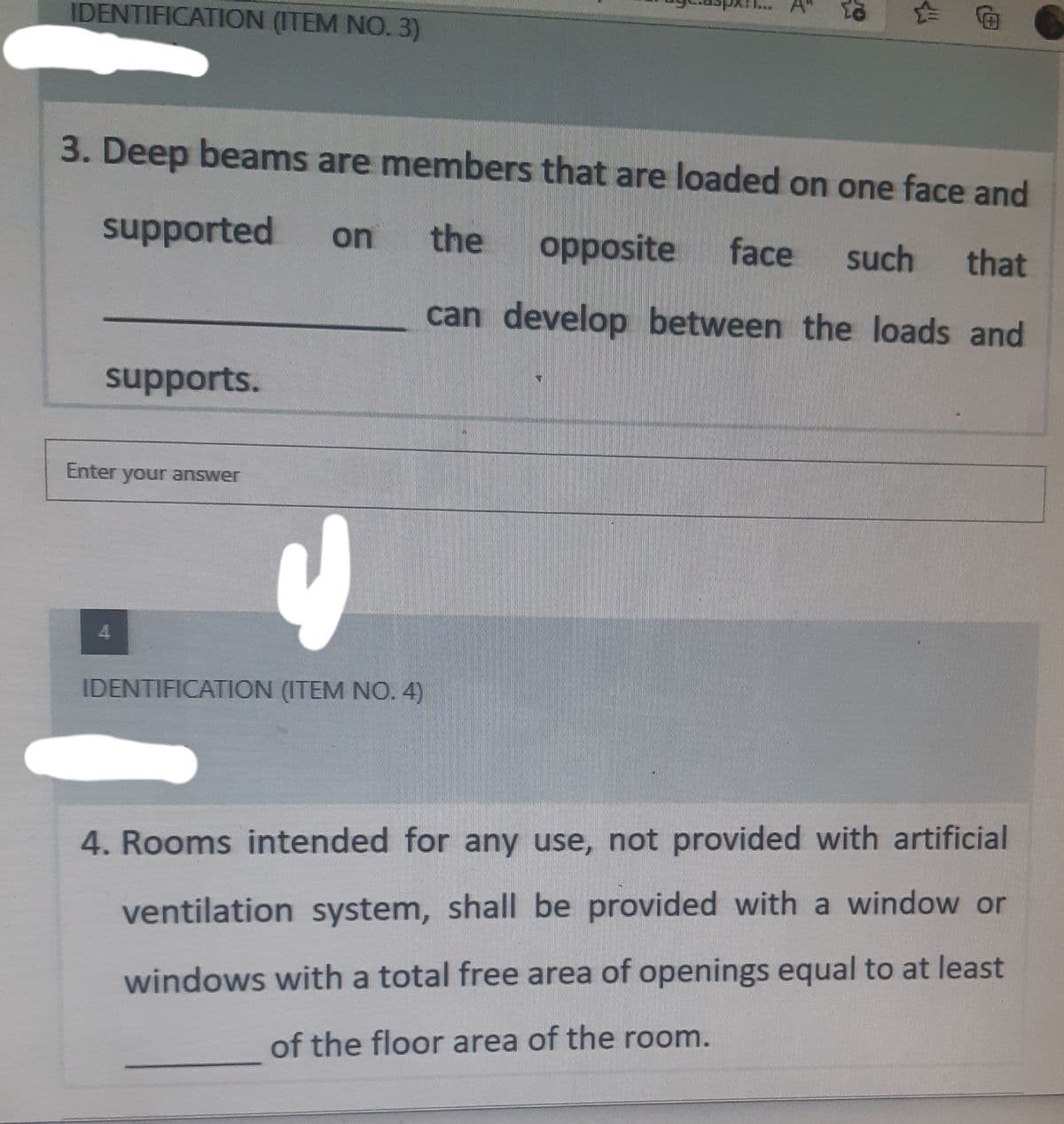 IDENTIFICATION (ITEM NO. 3)
3. Deep beams are members that are loaded on one face and
supported
on the opposite face such that
can develop between the loads and
supports.
Enter your answer
4
IDENTIFICATION (ITEM NO. 4)
4. Rooms intended for any use, not provided with artificial
ventilation system, shall be provided with a window or
windows with a total free area of openings equal to at least
of the floor area of the room.