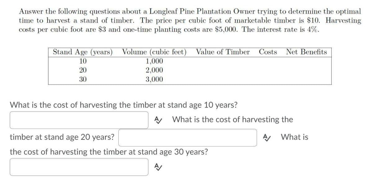 Answer the following questions about a Longleaf Pine Plantation Owner trying to determine the optimal
time to harvest a stand of timber. The price per cubic foot of marketable timber is $10. Harvesting
costs per cubic foot are $3 and one-time planting costs are $5,000. The interest rate is 4%.
Stand Age (years)
Volume (cubic feet)
Value of Timber
Costs
Net Benefits
10
1,000
20
2,000
30
3,000
What is the cost of harvesting the timber at stand age 10 years?
A What is the cost of harvesting the
timber at stand age 20 years?
What is
the cost of harvesting the timber at stand age 30 years?
