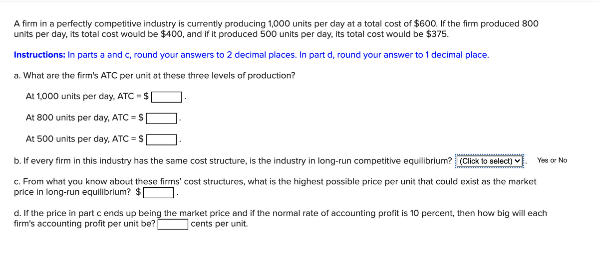 A firm in a perfectly competitive industry is currently producing 1,000 units per day at a total cost of $600. If the firm produced 800
units per day, its total cost would be $400, and if it produced 500 units per day, its total cost would be $375.
Instructions: In parts a and c, round your answers to 2 decimal places. In part d, round your answer to 1 decimal place.
a. What are the firm's ATC per unit at these three levels of production?
At 1,000 units per day, ATC = $
At 800 units per day, ATC = $
At 500 units per day, ATC = $
b. If every firm in this industry has the same cost structure, is the industry in long-run competitive equilibrium? (Click to select) v
Yes or No
c. From what you know about these firms' cost structures, what is the highest possible price per unit that could exist as the market
price in long-run equilibrium? $
d. If the price in part c ends up being the market price and if the normal rate of accounting profit is 10 percent, then how big will each
firm's accounting profit per unit be?
cents per unit.
