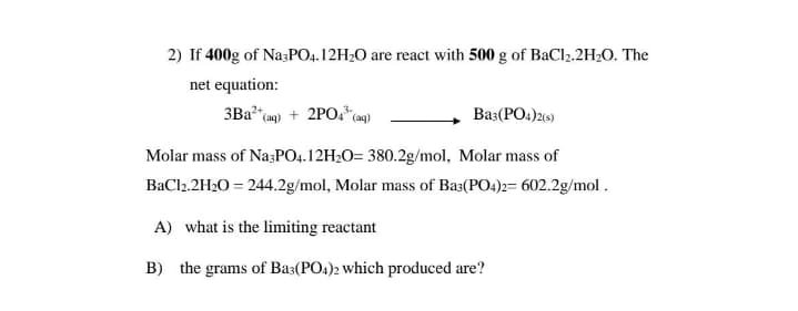 2) If 400g of Na;PO4.12H2O are react with 500 g of BaCl2.2H2O. The
net equation:
3Ba
+ 2PO. (ag)
Ba3(PO.)26)
(aq)
Molar mass of Na;PO4.12H2O= 380.2g/mol, Molar mass of
BaCl2.2H20 = 244.2g/mol, Molar mass of Bas(PO4)2= 602.2g/mol .
A) what is the limiting reactant
B) the grams of Ba3(PO4)2 which produced are?
