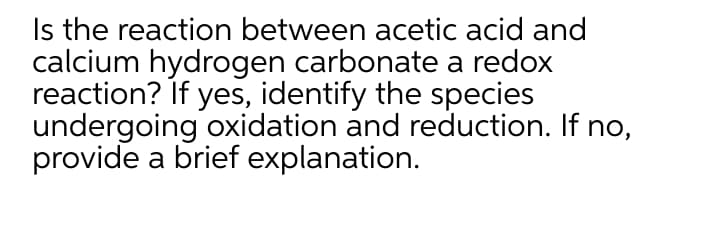 Is the reaction between acetic acid and
calcium hydrogen carbonate a redox
reaction? If yes, identify the species
undergoing oxidation and reduction. If no,
provide a brief explanation.
